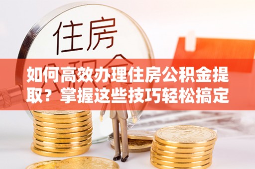 乌兰浩特如何高效办理住房公积金提取？掌握这些技巧轻松搞定