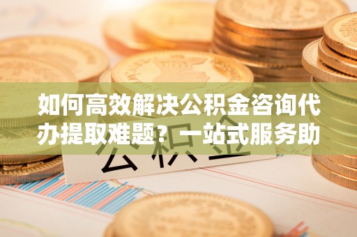 乌兰浩特如何高效解决公积金咨询代办提取难题？一站式服务助您轻松搞定