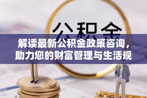 乌兰浩特解读最新公积金政策咨询，助力您的财富管理与生活规划