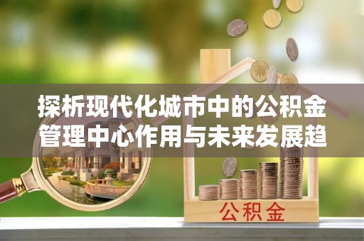 乌兰浩特探析现代化城市中的公积金管理中心作用与未来发展趋势