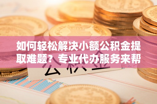 乌兰浩特如何轻松解决小额公积金提取难题？专业代办服务来帮忙