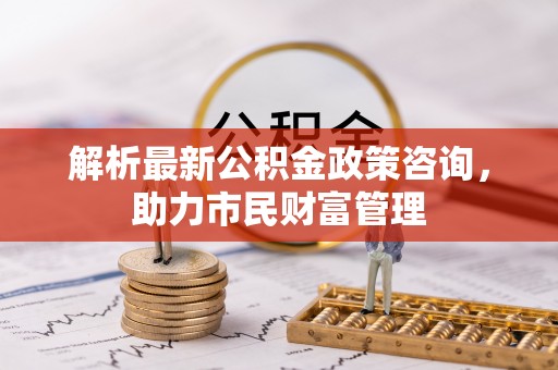 乌兰浩特解析最新公积金政策咨询，助力市民财富管理