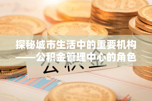 乌兰浩特探秘城市生活中的重要机构——公积金管理中心的角色与意义