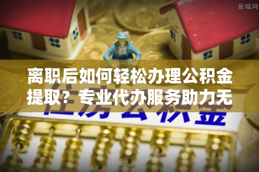 乌兰浩特离职后如何轻松办理公积金提取？专业代办服务助力无忧