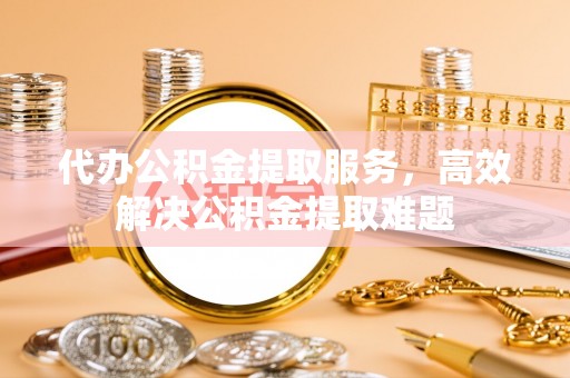 乌兰浩特代办公积金提取服务，高效解决公积金提取难题
