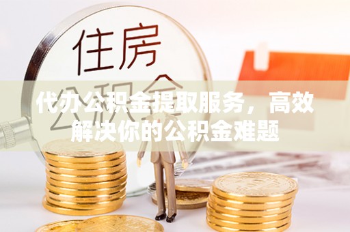 乌兰浩特代办公积金提取服务，高效解决你的公积金难题