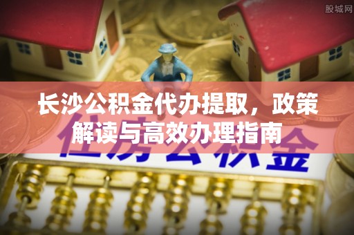 乌兰浩特长沙公积金代办提取，政策解读与高效办理指南