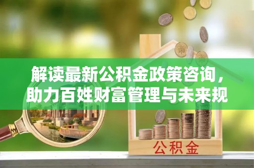 乌兰浩特解读最新公积金政策咨询，助力百姓财富管理与未来规划