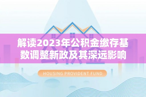 乌兰浩特解读2023年公积金缴存基数调整新政及其深远影响