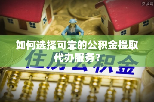 乌兰浩特如何选择可靠的公积金提取代办服务？