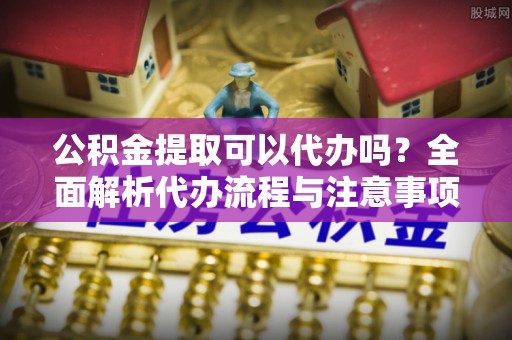 乌兰浩特公积金提取可以代办吗？全面解析代办流程与注意事项